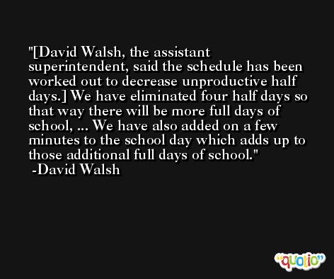 [David Walsh, the assistant superintendent, said the schedule has been worked out to decrease unproductive half days.] We have eliminated four half days so that way there will be more full days of school, ... We have also added on a few minutes to the school day which adds up to those additional full days of school. -David Walsh