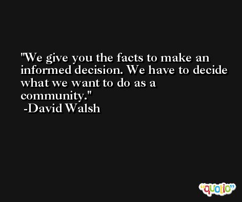 We give you the facts to make an informed decision. We have to decide what we want to do as a community. -David Walsh