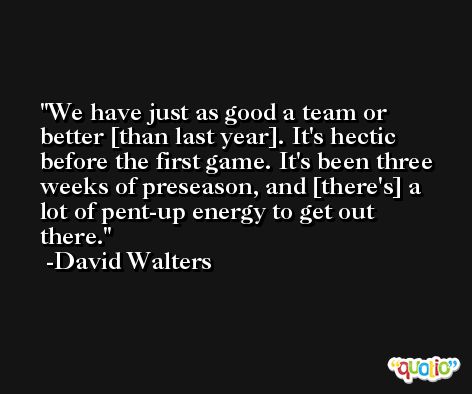 We have just as good a team or better [than last year]. It's hectic before the first game. It's been three weeks of preseason, and [there's] a lot of pent-up energy to get out there. -David Walters