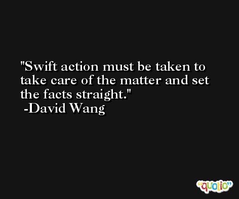 Swift action must be taken to take care of the matter and set the facts straight. -David Wang