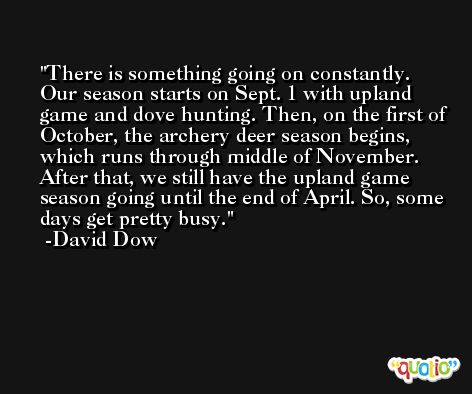 There is something going on constantly. Our season starts on Sept. 1 with upland game and dove hunting. Then, on the first of October, the archery deer season begins, which runs through middle of November. After that, we still have the upland game season going until the end of April. So, some days get pretty busy. -David Dow