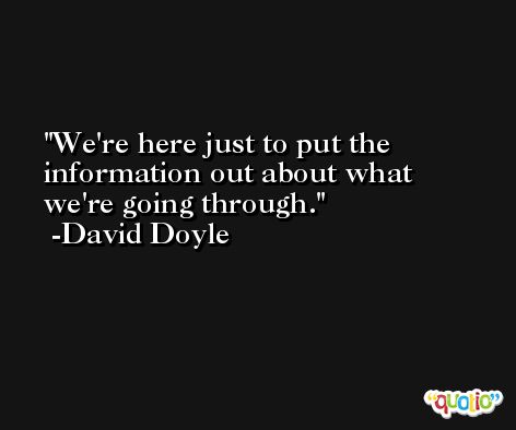 We're here just to put the information out about what we're going through. -David Doyle