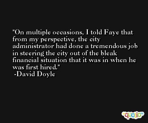 On multiple occasions, I told Faye that from my perspective, the city administrator had done a tremendous job in steering the city out of the bleak financial situation that it was in when he was first hired. -David Doyle