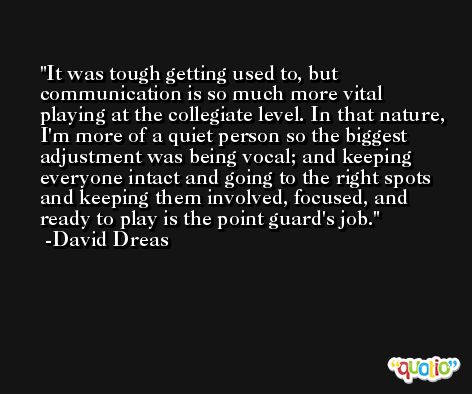 It was tough getting used to, but communication is so much more vital playing at the collegiate level. In that nature, I'm more of a quiet person so the biggest adjustment was being vocal; and keeping everyone intact and going to the right spots and keeping them involved, focused, and ready to play is the point guard's job. -David Dreas