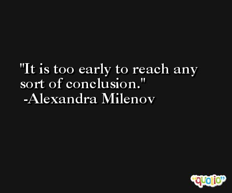 It is too early to reach any sort of conclusion. -Alexandra Milenov