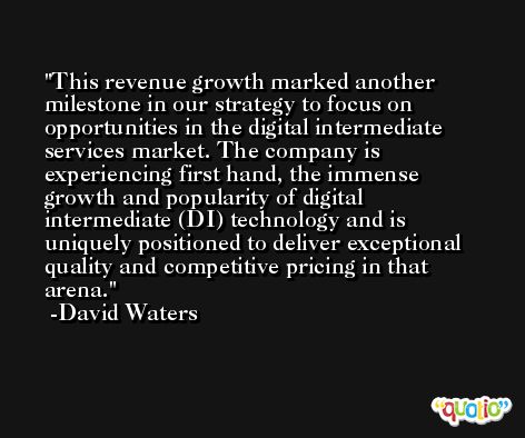 This revenue growth marked another milestone in our strategy to focus on opportunities in the digital intermediate services market. The company is experiencing first hand, the immense growth and popularity of digital intermediate (DI) technology and is uniquely positioned to deliver exceptional quality and competitive pricing in that arena. -David Waters