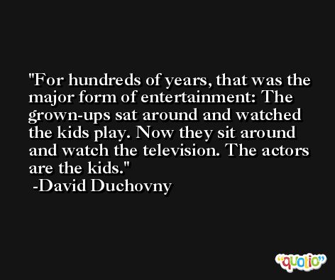 For hundreds of years, that was the major form of entertainment: The grown-ups sat around and watched the kids play. Now they sit around and watch the television. The actors are the kids. -David Duchovny