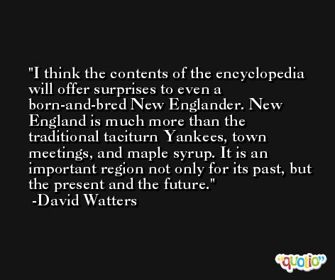 I think the contents of the encyclopedia will offer surprises to even a born-and-bred New Englander. New England is much more than the traditional taciturn Yankees, town meetings, and maple syrup. It is an important region not only for its past, but the present and the future. -David Watters