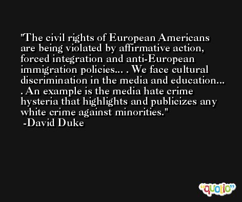 The civil rights of European Americans are being violated by affirmative action, forced integration and anti-European immigration policies... . We face cultural discrimination in the media and education... . An example is the media hate crime hysteria that highlights and publicizes any white crime against minorities. -David Duke