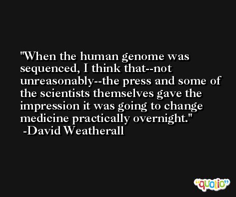 When the human genome was sequenced, I think that--not unreasonably--the press and some of the scientists themselves gave the impression it was going to change medicine practically overnight. -David Weatherall