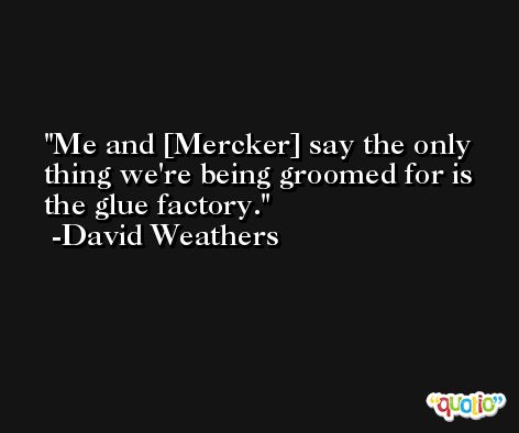 Me and [Mercker] say the only thing we're being groomed for is the glue factory. -David Weathers