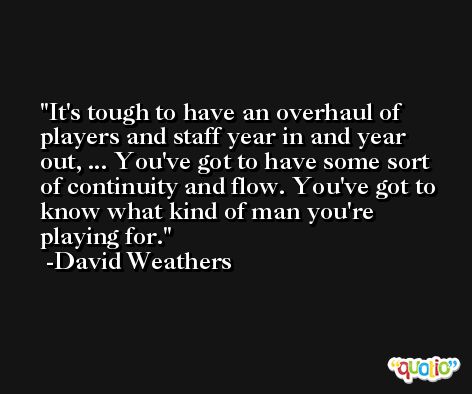 It's tough to have an overhaul of players and staff year in and year out, ... You've got to have some sort of continuity and flow. You've got to know what kind of man you're playing for. -David Weathers