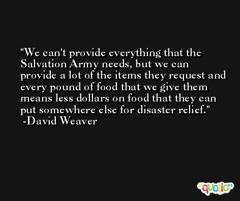 We can't provide everything that the Salvation Army needs, but we can provide a lot of the items they request and every pound of food that we give them means less dollars on food that they can put somewhere else for disaster relief. -David Weaver