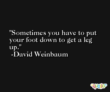 Sometimes you have to put your foot down to get a leg up. -David Weinbaum