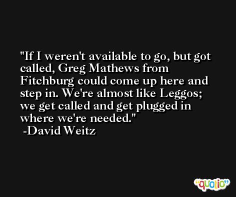 If I weren't available to go, but got called, Greg Mathews from Fitchburg could come up here and step in. We're almost like Leggos; we get called and get plugged in where we're needed. -David Weitz