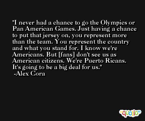 I never had a chance to go the Olympics or Pan American Games. Just having a chance to put that jersey on, you represent more than the team. You represent the country and what you stand for. I know we're Americans. But [fans] don't see us as American citizens. We're Puerto Ricans. It's going to be a big deal for us. -Alex Cora
