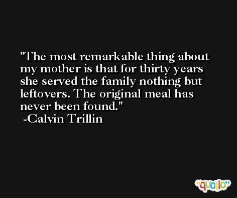 The most remarkable thing about my mother is that for thirty years she served the family nothing but leftovers. The original meal has never been found. -Calvin Trillin
