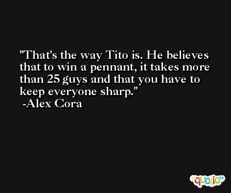 That's the way Tito is. He believes that to win a pennant, it takes more than 25 guys and that you have to keep everyone sharp. -Alex Cora