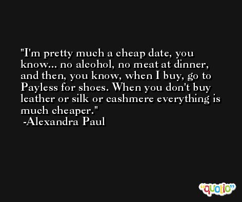 I'm pretty much a cheap date, you know... no alcohol, no meat at dinner, and then, you know, when I buy, go to Payless for shoes. When you don't buy leather or silk or cashmere everything is much cheaper. -Alexandra Paul