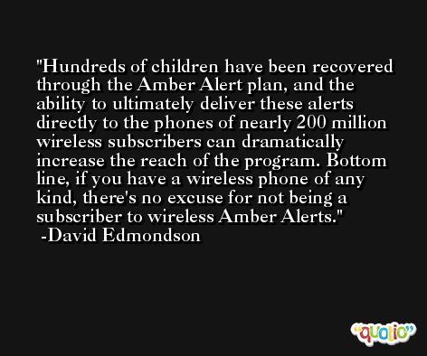 Hundreds of children have been recovered through the Amber Alert plan, and the ability to ultimately deliver these alerts directly to the phones of nearly 200 million wireless subscribers can dramatically increase the reach of the program. Bottom line, if you have a wireless phone of any kind, there's no excuse for not being a subscriber to wireless Amber Alerts. -David Edmondson