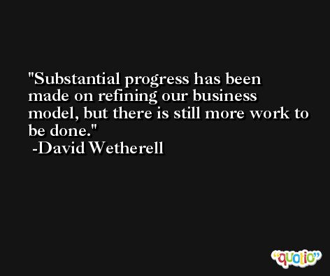 Substantial progress has been made on refining our business model, but there is still more work to be done. -David Wetherell