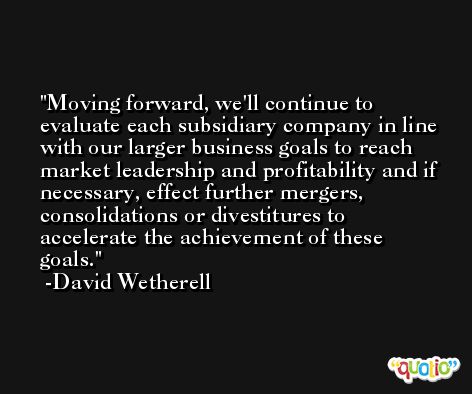 Moving forward, we'll continue to evaluate each subsidiary company in line with our larger business goals to reach market leadership and profitability and if necessary, effect further mergers, consolidations or divestitures to accelerate the achievement of these goals. -David Wetherell