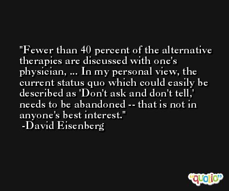 Fewer than 40 percent of the alternative therapies are discussed with one's physician, ... In my personal view, the current status quo which could easily be described as 'Don't ask and don't tell,' needs to be abandoned -- that is not in anyone's best interest. -David Eisenberg