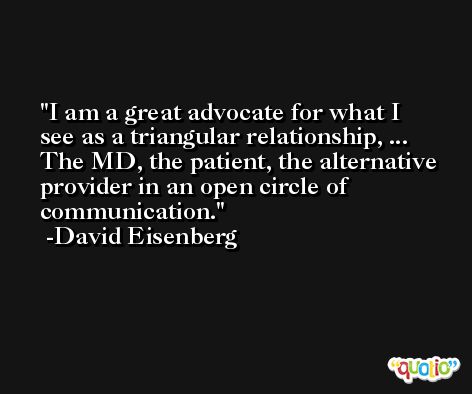 I am a great advocate for what I see as a triangular relationship, ... The MD, the patient, the alternative provider in an open circle of communication. -David Eisenberg