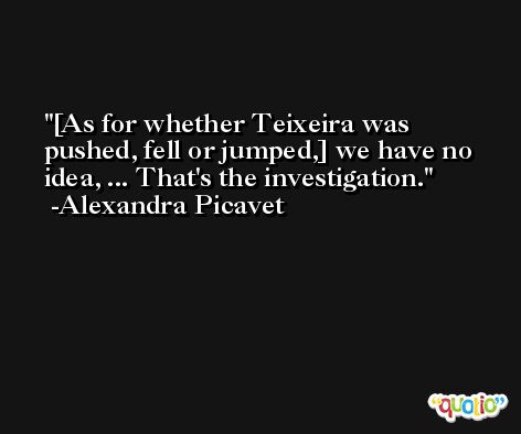 [As for whether Teixeira was pushed, fell or jumped,] we have no idea, ... That's the investigation. -Alexandra Picavet