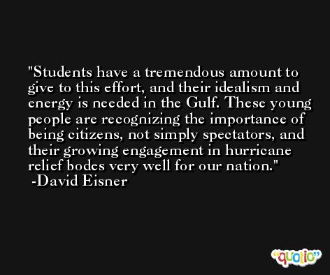 Students have a tremendous amount to give to this effort, and their idealism and energy is needed in the Gulf. These young people are recognizing the importance of being citizens, not simply spectators, and their growing engagement in hurricane relief bodes very well for our nation. -David Eisner