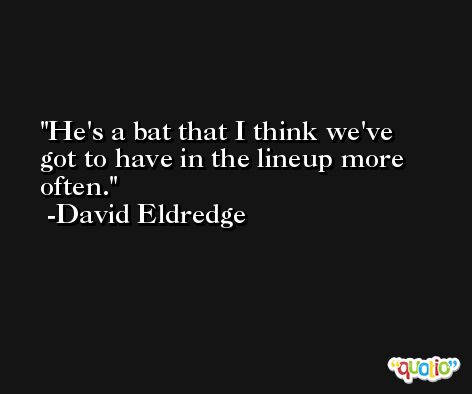 He's a bat that I think we've got to have in the lineup more often. -David Eldredge
