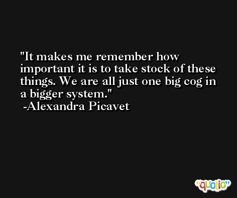 It makes me remember how important it is to take stock of these things. We are all just one big cog in a bigger system. -Alexandra Picavet