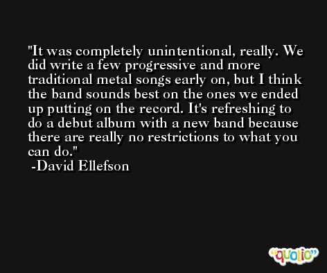 It was completely unintentional, really. We did write a few progressive and more traditional metal songs early on, but I think the band sounds best on the ones we ended up putting on the record. It's refreshing to do a debut album with a new band because there are really no restrictions to what you can do. -David Ellefson