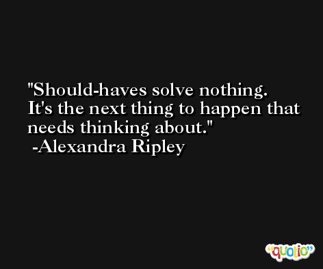 Should-haves solve nothing. It's the next thing to happen that needs thinking about. -Alexandra Ripley