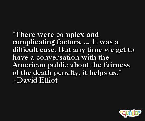 There were complex and complicating factors. ... It was a difficult case. But any time we get to have a conversation with the American public about the fairness of the death penalty, it helps us. -David Elliot