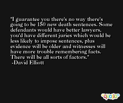 I guarantee you there's no way there's going to be 150 new death sentences. Some defendants would have better lawyers, you'd have different juries which would be less likely to impose sentences, plus evidence will be older and witnesses will have more trouble remembering facts. There will be all sorts of factors. -David Elliott