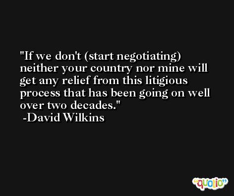 If we don't (start negotiating) neither your country nor mine will get any relief from this litigious process that has been going on well over two decades. -David Wilkins