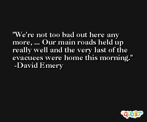 We're not too bad out here any more, ... Our main roads held up really well and the very last of the evacuees were home this morning. -David Emery
