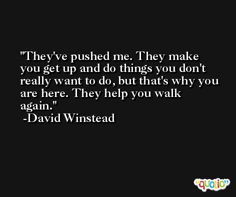 They've pushed me. They make you get up and do things you don't really want to do, but that's why you are here. They help you walk again. -David Winstead