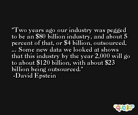 Two years ago our industry was pegged to be an $80 billion industry, and about 5 percent of that, or $4 billion, outsourced, ... Some new data we looked at shows that this industry by the year 2,000 will go to about $120 billion, with about $23 billion being outsourced. -David Epstein