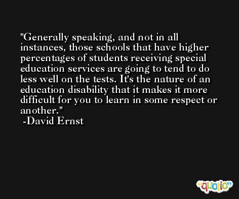 Generally speaking, and not in all instances, those schools that have higher percentages of students receiving special education services are going to tend to do less well on the tests. It's the nature of an education disability that it makes it more difficult for you to learn in some respect or another. -David Ernst