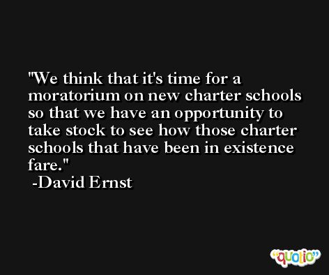 We think that it's time for a moratorium on new charter schools so that we have an opportunity to take stock to see how those charter schools that have been in existence fare. -David Ernst