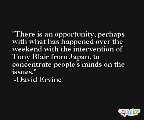 There is an opportunity, perhaps with what has happened over the weekend with the intervention of Tony Blair from Japan, to concentrate people's minds on the issues. -David Ervine