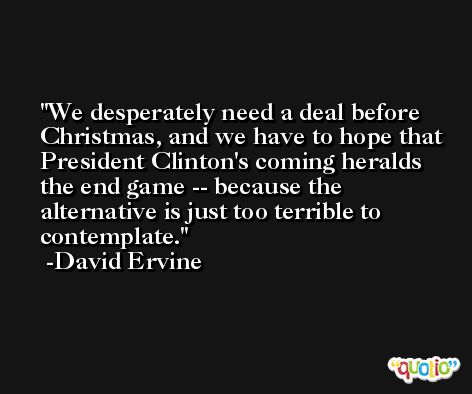 We desperately need a deal before Christmas, and we have to hope that President Clinton's coming heralds the end game -- because the alternative is just too terrible to contemplate. -David Ervine