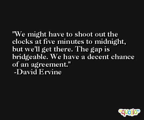 We might have to shoot out the clocks at five minutes to midnight, but we'll get there. The gap is bridgeable. We have a decent chance of an agreement. -David Ervine
