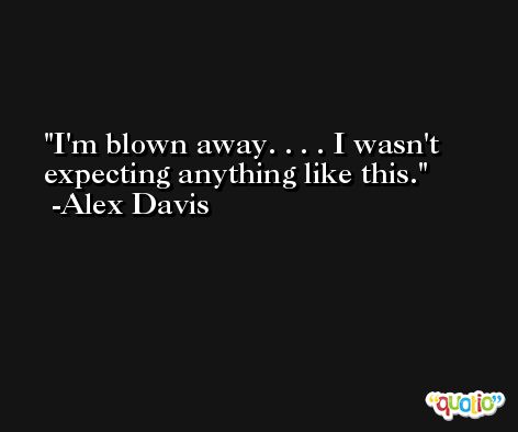 I'm blown away. . . . I wasn't expecting anything like this. -Alex Davis