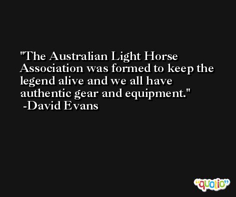 The Australian Light Horse Association was formed to keep the legend alive and we all have authentic gear and equipment. -David Evans
