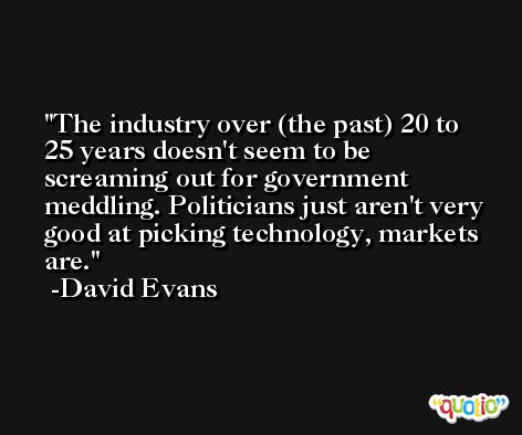 The industry over (the past) 20 to 25 years doesn't seem to be screaming out for government meddling. Politicians just aren't very good at picking technology, markets are. -David Evans