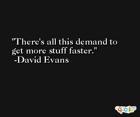 There's all this demand to get more stuff faster. -David Evans