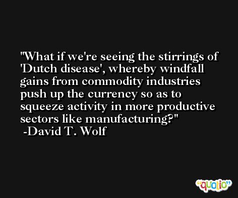 What if we're seeing the stirrings of 'Dutch disease', whereby windfall gains from commodity industries push up the currency so as to squeeze activity in more productive sectors like manufacturing? -David T. Wolf